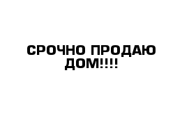 СРОЧНО ПРОДАЮ ДОМ!!!!